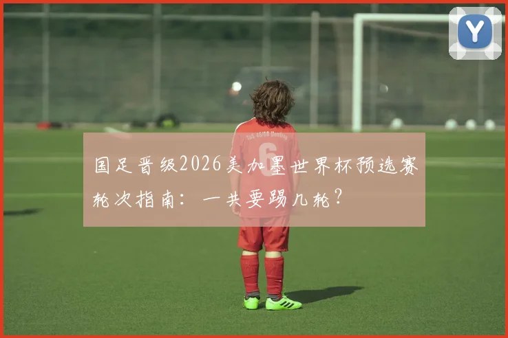 国足晋级2026美加墨世界杯预选赛轮次指南:一共要踢几轮?